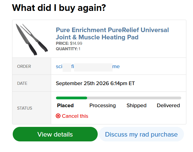 Image description: Image shows a trimmed screenshot of a singular item Order Table. The thumbnail of the item shows a picture of a long kitchen knife and a two-prong carving fork. The listing for the item is not for a knife or fork of any kind, but for "Pure Enrichment PureRelief Universal Joint & Muscle Heating Pad" - which is a VERY different item intended to be used in a VERY different fashion. The table continues to list the "order" number/phrase, which has been edited to only say "SCI FI ME". Beneath that, the table lists "Date" of order, which reads as: September 25th 2026 6:14pm ET. The final line of the Order Table states "Status" of order, which is displayed using a loading bar, that can indicate 'Placed', 'Processed', 'Shipped', and 'Delivered'. The "Status" bar 'empty' is denoted with a light grey color. When the "Status" of the order changes, a portion of the bar is filled with green to indicate its progress. At present the "Status" for this order is listed as "Placed", indicating the order was recently placed.